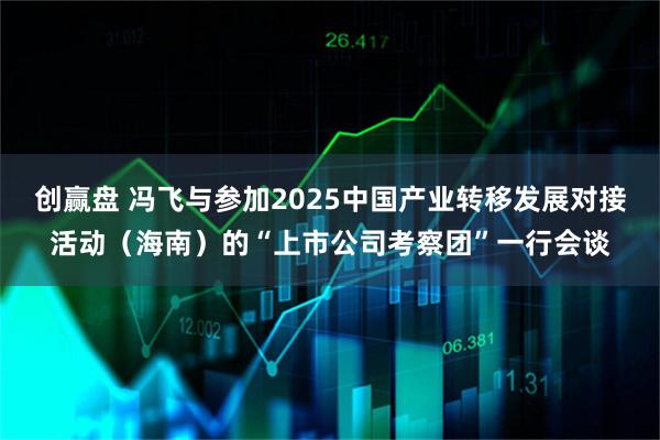创赢盘 冯飞与参加2025中国产业转移发展对接活动（海南）的“上市公司考察团”一行会谈