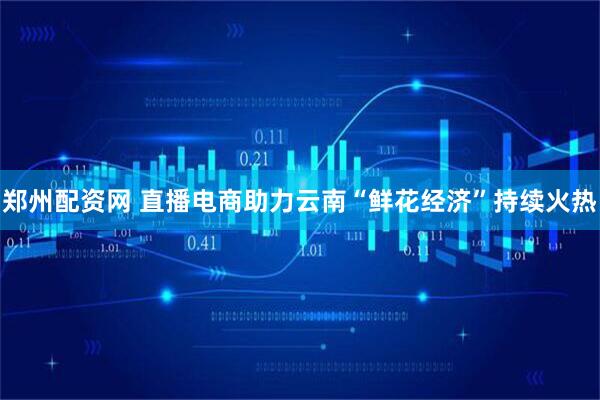 郑州配资网 直播电商助力云南“鲜花经济”持续火热