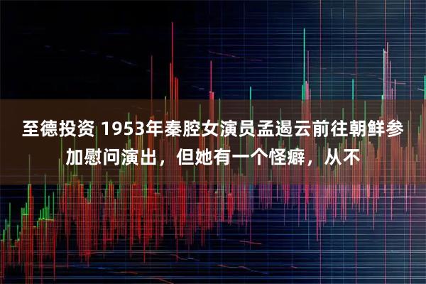 至德投资 1953年秦腔女演员孟遏云前往朝鲜参加慰问演出，但她有一个怪癖，从不