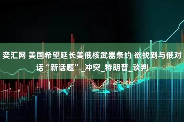 奕汇网 美国希望延长美俄核武器条约 欲找到与俄对话“新话题”_冲突_特朗普_谈判