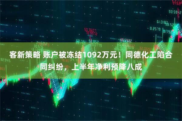 客新策略 账户被冻结1092万元！同德化工陷合同纠纷，上半年净利预降八成
