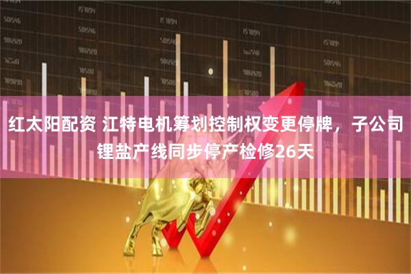 红太阳配资 江特电机筹划控制权变更停牌，子公司锂盐产线同步停产检修26天