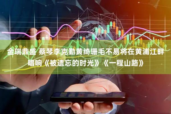 金瑞鼎盛 蔡琴李克勤黄绮珊毛不易将在黄浦江畔唱响《被遗忘的时光》《一程山路》