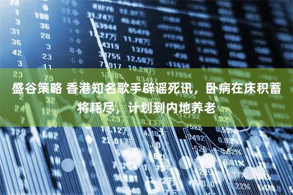 盛谷策略 香港知名歌手辟谣死讯，卧病在床积蓄将耗尽，计划到内地养老
