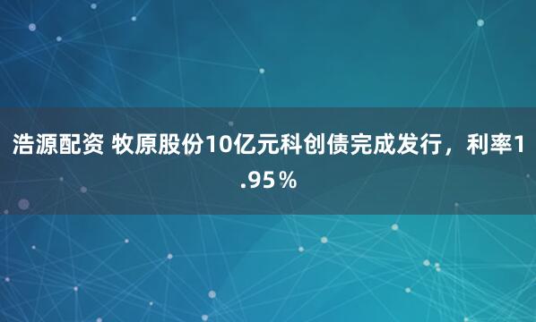 浩源配资 牧原股份10亿元科创债完成发行，利率1.95％