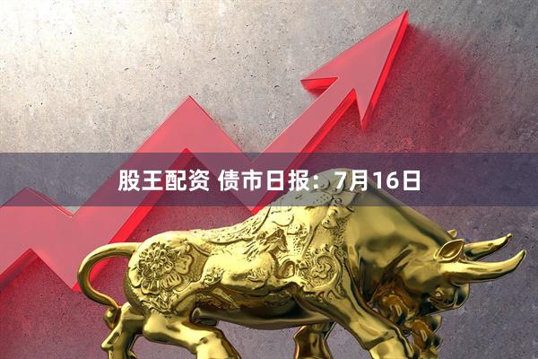 股王配资 债市日报：7月16日