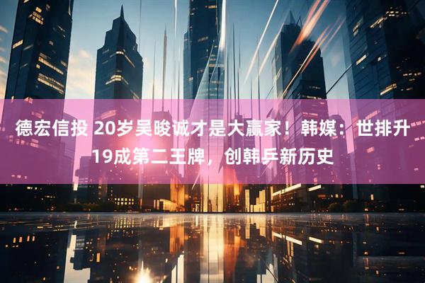 德宏信投 20岁吴晙诚才是大赢家！韩媒：世排升19成第二王牌，创韩乒新历史