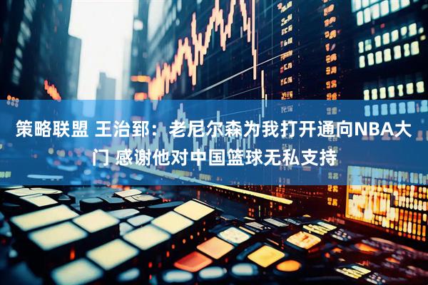 策略联盟 王治郅：老尼尔森为我打开通向NBA大门 感谢他对中国篮球无私支持