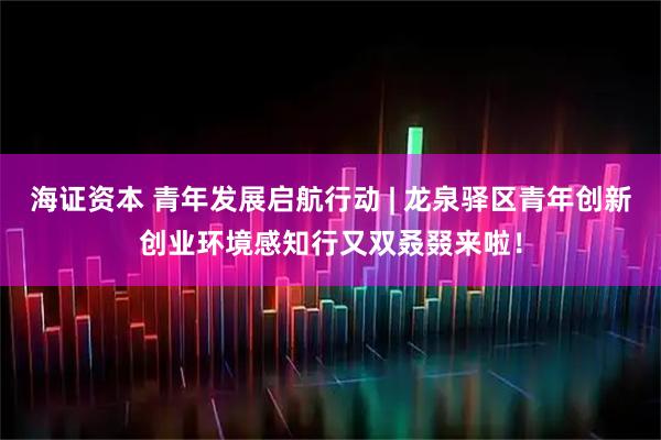 海证资本 青年发展启航行动 | 龙泉驿区青年创新创业环境感知行又双叒叕来啦！
