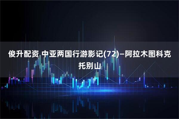 俊升配资 中亚两国行游影记(72)—阿拉木图科克托别山