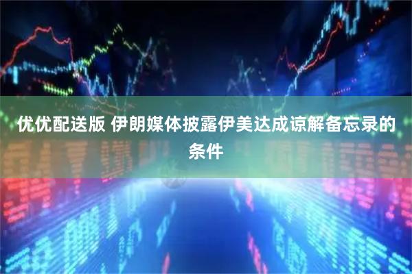 优优配送版 伊朗媒体披露伊美达成谅解备忘录的条件